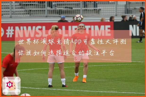 世界杯滚球竞猜App可靠性大评测 你该如何选择适合的投注平台