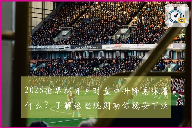 2026世界杯开户时盘口升降意味着什么？了解这些规则助你稳妥下注