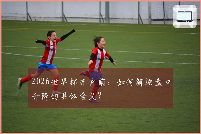 2026世界杯开户前，如何解读盘口升降的具体含义？