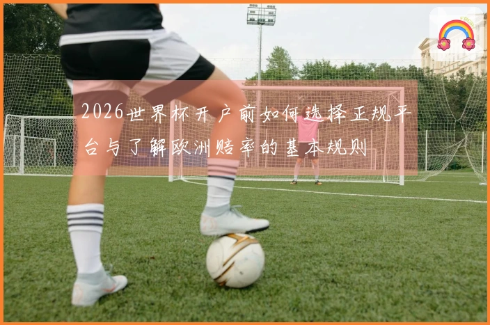 2026世界杯开户前如何选择正规平台与了解欧洲赔率的基本规则